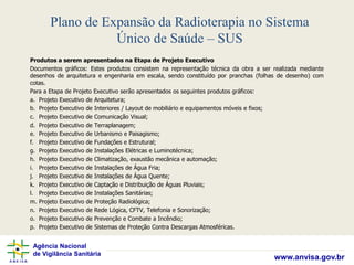 Agência Nacional
de Vigilância Sanitária
www.anvisa.gov.br
Plano de Expansão da Radioterapia no Sistema
Único de Saúde – SUS
Produtos a serem apresentados na Etapa de Projeto Executivo
Documentos gráficos: Estes produtos consistem na representação técnica da obra a ser realizada mediante
desenhos de arquitetura e engenharia em escala, sendo constituído por pranchas (folhas de desenho) com
cotas.
Para a Etapa de Projeto Executivo serão apresentados os seguintes produtos gráficos:
a. Projeto Executivo de Arquitetura;
b. Projeto Executivo de Interiores / Layout de mobiliário e equipamentos móveis e fixos;
c. Projeto Executivo de Comunicação Visual;
d. Projeto Executivo de Terraplanagem;
e. Projeto Executivo de Urbanismo e Paisagismo;
f. Projeto Executivo de Fundações e Estrutural;
g. Projeto Executivo de Instalações Elétricas e Luminotécnica;
h. Projeto Executivo de Climatização, exaustão mecânica e automação;
i. Projeto Executivo de Instalações de Água Fria;
j. Projeto Executivo de Instalações de Água Quente;
k. Projeto Executivo de Captação e Distribuição de Águas Pluviais;
l. Projeto Executivo de Instalações Sanitárias;
m. Projeto Executivo de Proteção Radiológica;
n. Projeto Executivo de Rede Lógica, CFTV, Telefonia e Sonorização;
o. Projeto Executivo de Prevenção e Combate a Incêndio;
p. Projeto Executivo de Sistemas de Proteção Contra Descargas Atmosféricas.
 