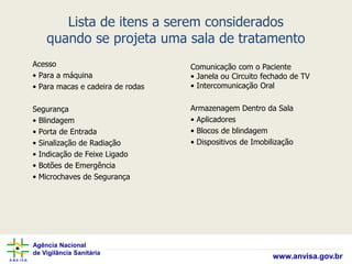 Agência Nacional
de Vigilância Sanitária
www.anvisa.gov.br
Lista de itens a serem considerados
quando se projeta uma sala de tratamento
Acesso
• Para a máquina
• Para macas e cadeira de rodas
Segurança
• Blindagem
• Porta de Entrada
• Sinalização de Radiação
• Indicação de Feixe Ligado
• Botões de Emergência
• Microchaves de Segurança
Comunicação com o Paciente
• Janela ou Circuito fechado de TV
• Intercomunicação Oral
Armazenagem Dentro da Sala
• Aplicadores
• Blocos de blindagem
• Dispositivos de Imobilização
 