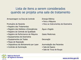 Agência Nacional
de Vigilância Sanitária
www.anvisa.gov.br
Lista de itens a serem considerados
quando se projeta uma sala de tratamento
Armazenagem na Área de Controle
Prontuário do Paciente
• Registro dos Tratamentos
• Registro dos Defeitos e Emergências
• Registro de Controle de Qualidade
• Registro da Performance da Máquina
• Equipamentos de Dosimetria
• Equipamentos de Testes
• Peças de Reposição
• Dispositivos de Alinhamento por Laser
• Controle de Iluminação
Energia Elétrica
• Para a Máquina
• Para os Instrumentos de Dosimetria
Água e Esgoto
Gases Medicinais
Decoração
Acomodação dos Pacientes
• Sala de Espera
• Sala de Troca de Roupa
 