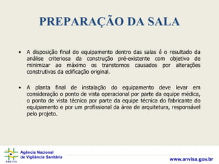 Agência Nacional
de Vigilância Sanitária
www.anvisa.gov.br
PREPARAÇÃO DA SALA
• A disposição final do equipamento dentro das salas é o resultado da
análise criteriosa da construção pré-existente com objetivo de
minimizar ao máximo os transtornos causados por alterações
construtivas da edificação original.
• A planta final de instalação do equipamento deve levar em
consideração o ponto de vista operacional por parte da equipe médica,
o ponto de vista técnico por parte da equipe técnica do fabricante do
equipamento e por um profissional da área de arquitetura, responsável
pelo projeto.
 