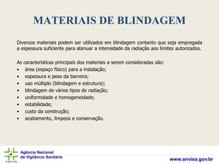Agência Nacional
de Vigilância Sanitária
www.anvisa.gov.br
MATERIAIS DE BLINDAGEM
Diversos materiais podem ser utilizados em blindagem contanto que seja empregada
a espessura suficiente para atenuar a intensidade da radiação aos limites autorizados.
As características principais dos materiais a serem consideradas são:
• área (espaço físico) para a instalação;
• espessura e peso da barreira;
• uso múltiplo (blindagem e estrutura);
• blindagem de vários tipos de radiação;
• uniformidade e homogeneidade;
• estabilidade;
• custo da construção;
• acabamento, limpeza e conservação.
 