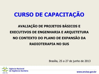 Agência Nacional
de Vigilância Sanitária
www.anvisa.gov.br
CURSO DE CAPACITAÇÃO
AVALIAÇÃO DE PROJETOS BÁSICOS E
EXECUTIVOS DE ENGENHARIA E ARQUITETURA
NO CONTEXTO DO PLANO DE EXPANSÃO DA
RADIOTERAPIA NO SUS
Brasília, 25 a 27 de junho de 2013
 