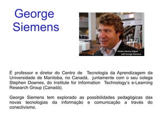 George  Siemens É professor e diretor do Centro de  Tecnologia da Aprendizagem da Universidade de Manitoba, no Canadá,  juntamente com o seu colega Stephen Downes, do Institute for Information  Technology’s e-Learning Research Group (Canadá). George Siemens tem explorado as possibilidades pedagógicas das novas tecnologias da informação e comunicação a través do conectivismo. 