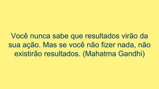 Você nunca sabe que resultados virão da
sua ação. Mas se você não fizer nada, não
existirão resultados. (Mahatma Gandhi)
 