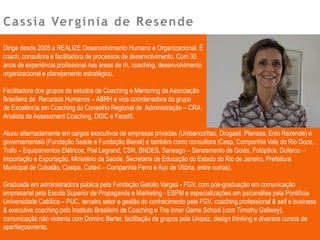 Cassia Verginia de Resende
Dirige desde 2005 a REALIZE Desenvolvimento Humano e Organizacional. É
coach, consultora e facilitadora de processos de desenvolvimento. Com 30
anos de experiência profissional nas áreas de rh, coaching, desenvolvimento
organizacional e planejamento estratégico.
Facilitadora dos grupos de estudos de Coaching e Mentoring da Associação
Brasileira de Recursos Humanos – ABRH e vice coordenadora do grupo
de Excelência em Coaching do Conselho Regional de Administração – CRA.
Analista de Assessment Coaching, DISC e Facet5.
Atuou alternadamente em cargos executivos de empresas privadas (Unibanco/Itaú, Drogasil, Planasa, Enio Rezende) e
governamentais (Fundação Seade e Fundação Bienal) e também como consultora (Cesp, Companhia Vale do Rio Doce,
Trafo – Equipamentos Elétricos, Pial Legrand, CSN, BNDES, Saneago – Saneamento de Goiás, Fotóptica, Duferco –
Importação e Exportação, Ministério da Saúde, Secretaria de Educação do Estado do Rio de Janeiro, Prefeitura
Municipal de Cubatão, Cosipa, Cofavi – Companhia Ferro e Aço de Vitória, entre outras).
Graduada em administradora pública pela Fundação Getúlio Vargas - FGV, com pós-graduação em comunicação
empresarial pela Escola Superior de Propaganda e Marketing - ESPM e especializações em psicanálise pela Pontifícia
Universidade Católica – PUC, terceiro setor e gestão do conhecimento pela FGV, coaching professional & self e business
& executive coaching pelo Instituto Brasileiro de Coaching e The Inner Game School (com Timothy Gallwey),
comunicação não violenta com Dominc Barter, facilitação de grupos pela Unipaz, design thinking e diversos cursos de
aperfeiçoamento.
 