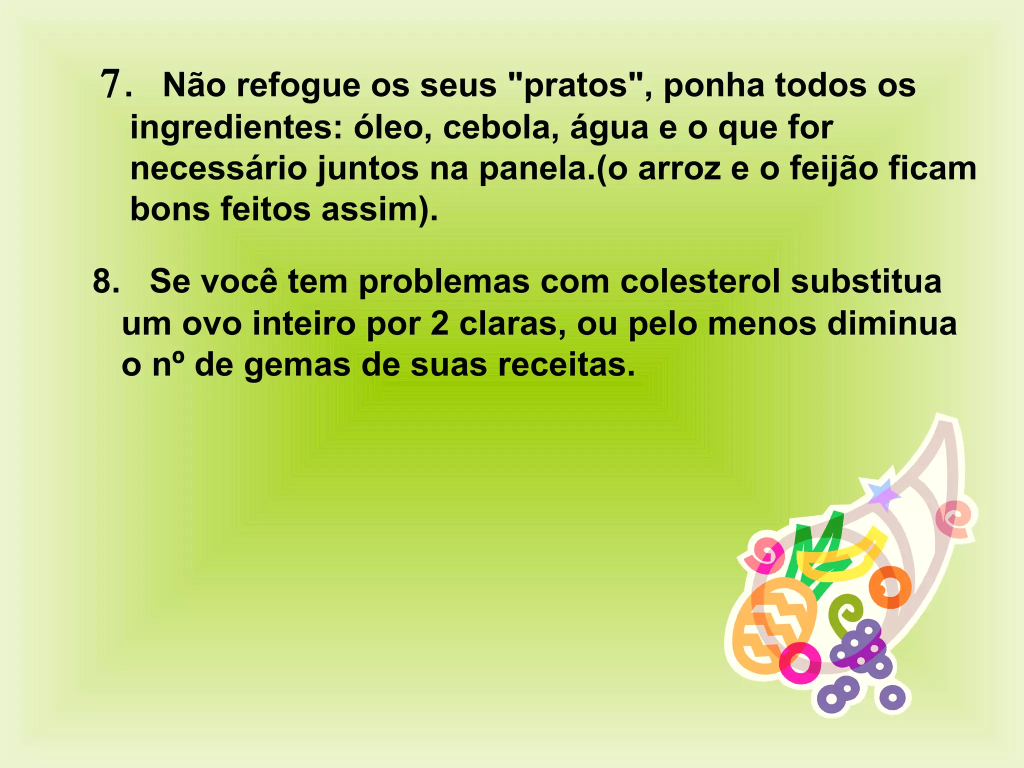  .    Não refogue os seus "pratos", ponha todos os ingredientes: óleo, cebola, água e o que for necessário juntos na panela.(o arroz e o feijão ficam bons feitos assim) .    8.    Se você tem problemas com colesterol substitua um ovo inteiro por 2 claras, ou pelo menos diminua o nº de gemas de suas receitas.  
