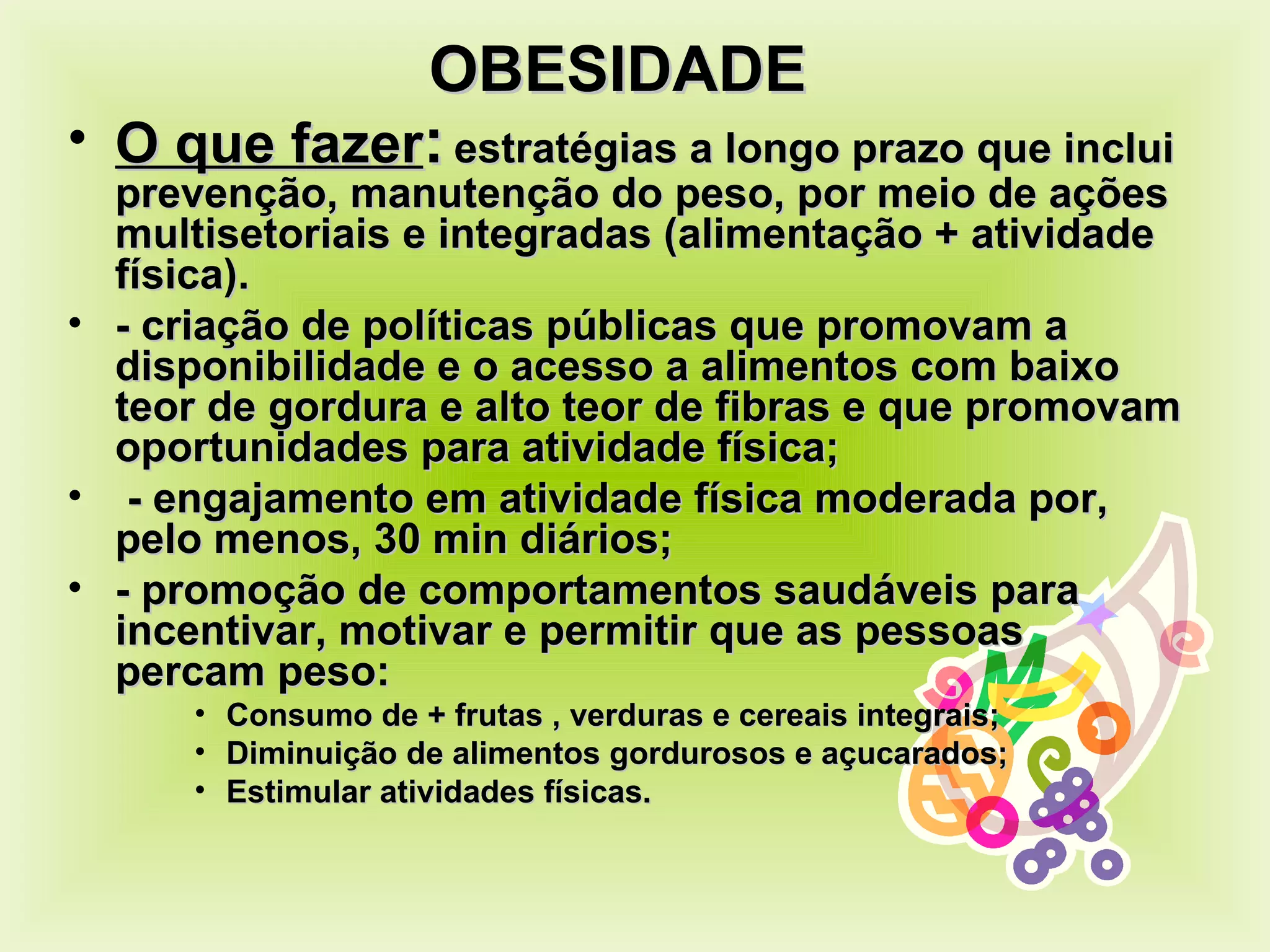 OBESIDADE  O que fazer :   estratégias a longo prazo que inclui prevenção, manutenção do peso, por meio de ações multisetoriais e integradas (alimentação + atividade física). - criação de políticas públicas que promovam a disponibilidade e o acesso a alimentos com baixo teor de gordura e alto teor de fibras e que promovam oportunidades para atividade física; - engajamento em atividade física moderada por, pelo menos, 30 min diários; - promoção de comportamentos saudáveis para incentivar, motivar e permitir que as pessoas percam peso: Consumo de + frutas , verduras e cereais integrais; Diminuição de alimentos gordurosos e açucarados; Estimular atividades físicas. 