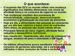 O que acontece: O aumento das DCV no mundo reflete uma mudança significativa nos hábitos alimentares nos níveis de atividade física e no consumo de cigarros no mundo.  Tais mudanças resultam dos processos de industrialização, urbanização, desenvolvimento econômico e globalização do mercado de alimentos. Hoje em dia, a alimentação das pessoas se caracteriza  por um alto teor calórico e baixo nível de nutrientes. Além disso, as pessoas são muito menos ativas. Principais fatores de risco: cigarro, atividade física reduzida e desequilíbrio nutricional. Isso resulta em : hipertensão, alto nível de colesterol no sangue, excesso de peso e obesidade e DM tipo 2. Os hábitos alimentares pouco saudáveis incluem grande consumo de gorduras saturadas, sal e carboidratos refinados e baixo consumo de frutas e verduras. 