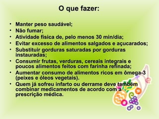 O que fazer: Manter peso saudável; Não fumar; Atividade física de, pelo menos 30 min/dia; Evitar excesso de alimentos salgados e açucarados; Substituir gorduras saturadas por gorduras instauradas; Consumir frutas, verduras, cereais integrais e poucos alimentos feitos com farinha refinada; Aumentar consumo de alimentos ricos em ômega-3 (peixes e óleos vegetais). Quem já sofreu infarto ou derrame deve também combinar medicamentos  de acordo com a prescrição médica. 