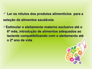 Ler os rótulos dos produtos alimentícios  para a  seleção de alimentos saudáveis Estimular o aleitamento materno exclusivo até o  6º mês, introdução de alimentos adequados ao  lactente compatibilizando com o aleitamento até  o 2º ano de vida 