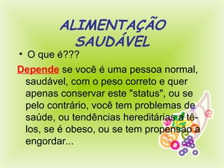 ALIMENTAÇÃO SAUDÁVEL O que é??? Depende  se você é uma pessoa normal, saudável, com o peso correto e quer apenas conservar este "status", ou se pelo contrário, você tem problemas de saúde, ou tendências hereditárias a tê-los,  se  é obeso, ou se tem propensão a engordar...  