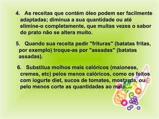  4.    As receitas que contém óleo podem ser facilmente adaptadas; diminua a sua quantidade ou até elimine-o completamente, que muitas vezes o sabor do prato não se altera muit o .     6.    Substitua molhos mais calóricos (maionese, cremes, etc) pelos menos calóricos, como os feitos com iogurte diet, sucos de tomates, mostarda, ou pelo menos corte as quantidades ao meio.     5.    Quando sua receita pedir "frituras" (batatas fritas, por exemplo) troque-as por "assadas" (batatas assadas).  