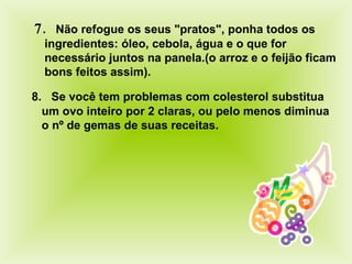  .    Não refogue os seus "pratos", ponha todos os ingredientes: óleo, cebola, água e o que for necessário juntos na panela.(o arroz e o feijão ficam bons feitos assim) .    8.    Se você tem problemas com colesterol substitua um ovo inteiro por 2 claras, ou pelo menos diminua o nº de gemas de suas receitas.  