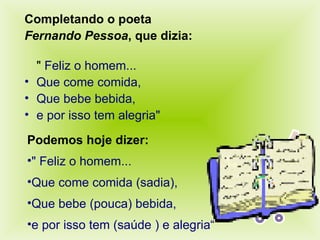 Completando o poeta Fernando Pessoa , que dizia:   "  Feliz o homem... Que come comida, Que bebe bebida, e por isso tem alegria" Podemos hoje dizer: " Feliz o homem... Que come comida (sadia), Que bebe (pouca) bebida, e por isso tem (saúde ) e alegria“ 