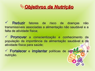 Objetivos  da Nutrição Reduzir  fatores de risco de doenças não transmissíveis associadas a alimentação não saudável e a falta de atividade física; Promover  a conscientização e conhecimento da população da importância da alimentação saudável e da atividade física para saúde; Fortalecer  e  implantar  políticas de alimentação e nutrição . 