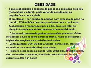 OBESIDADE  o que é obesidade e excesso de peso:  são avaliadas pelo IMC (Peso/altura x altura)– pode variar de acor do  com as populações e com a idade O problema:  + de 1 bilhão de adultos com excesso de peso no mundo; 17,6 milhões de crianças obesas com – de 5 anos; A obesidade é responsável por 2 a 6% do custo to t al de atenção à saúde em vários países em desenvolvimento.  O impacto do excesso de gordura para a saúde:  produzem efeitos  metabólicos adversos sobre a pressão arterial, níveis de colesterol e triglicérides sangüíneos e a resistência à insulina. Conseqüências:  DCV, DM tipo 2, Câncer (mama, cólon, próstata, endométrio, rim e vesícula biliar), osteoartrite. Relatório sobre saúde no mundo (OMS, 2002): 58% do diabetes, 21% das cardiopatias isquêmicas, 8 a 42% de certos tipos de câncer – atribuíveis a IMC > 21 kg/m2. 