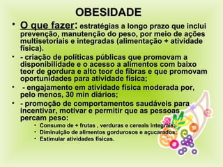 OBESIDADE  O que fazer :   estratégias a longo prazo que inclui prevenção, manutenção do peso, por meio de ações multisetoriais e integradas (alimentação + atividade física). - criação de políticas públicas que promovam a disponibilidade e o acesso a alimentos com baixo teor de gordura e alto teor de fibras e que promovam oportunidades para atividade física; - engajamento em atividade física moderada por, pelo menos, 30 min diários; - promoção de comportamentos saudáveis para incentivar, motivar e permitir que as pessoas percam peso: Consumo de + frutas , verduras e cereais integrais; Diminuição de alimentos gordurosos e açucarados; Estimular atividades físicas. 