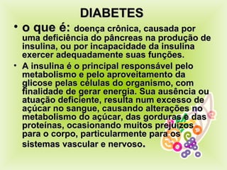 DIABETES  o que é:  doença crônica, causada por uma deficiência do pâncreas na produção de insulina, ou por incapacidade da insulina exercer adequadamente suas funções.  A insulina é o principal responsável pelo metabolismo e pelo aproveitamento da glicose pelas cél ulas  do organismo, com finalidade de gerar energia. Sua ausência ou atuação deficiente, resulta num excesso de açúcar no sangue, causando alterações no metabolismo do açúcar, das gorduras e das proteínas, ocasionando muitos prejuízos para o corpo, particularmente para os sistemas vascular e nervoso . 
