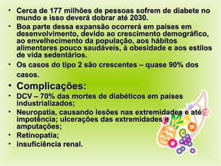Cerca de 177 milhões de pessoas sofrem de diabete no mundo e isso deverá dobrar até 2030. Boa parte dessa expansão ocorrerá em países em desenvolvimento, devido ao crescimento demográfico, ao envelhecimento da população, aos hábitos alimentares pouco saudáveis, à obesidade e aos estilos de vida sedentários. Os casos do tipo 2 são crescentes – quase 90% dos casos.   Complicações:  DCV – 70% das mortes de diabéticos em países industrializados; Neuropatia, causando lesões nas extremidades e até impotência; ulcerações das extremidades e amputações; Retinopatia; insuficiência renal. 
