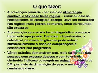 O que fazer: A prevenção primária - por meio de  alimentação saudável e atividade física regular  – reduz ou adia as necessidades de atenção à doença. Deve ser enfatizada nas regiões mais pobres do mundo, onde os recursos são excassos.  A prevenção secundária inclui diagnóstico precoce e tratamento apropriado. Controlar a hipertensão, o colesterol, os níveis de glicemia pode reduzir substancialmente o risco de complicações e desacelerar sua progressão. Vários estudos demonstram que, mais da metade das  pessoas com excesso de peso  e com tolerância diminuída à glicose conseguiram  reduzir  incidência de DM, por meio da diminuição do peso – meia hora de caminhada diária. 