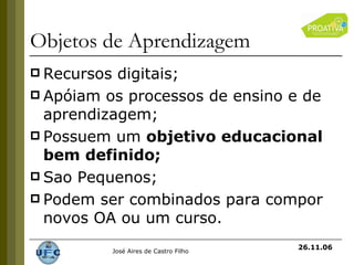 Objetos de Aprendizagem Recursos digitais;  Apóiam os processos de ensino e de aprendizagem; Possuem um  objetivo educacional bem definido; Sao Pequenos; Podem ser combinados para compor novos OA ou um curso. 26.11.06 
