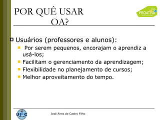 Usuários (professores e alunos): Por serem pequenos, encorajam o aprendiz a usá-los; Facilitam o gerenciamento da aprendizagem; Flexibilidade no planejamento de cursos; Melhor aproveitamento do tempo. POR QUÊ USAR  OA? 