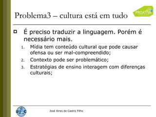 Problema3 – cultura está em tudo É preciso traduzir a linguagem. Porém é necessário mais. Mídia tem conteúdo cultural que pode causar ofensa ou ser mal-compreendido; Contexto pode ser problemático; Estratégias de ensino interagem com diferenças culturais; 