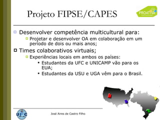 Projeto FIPSE/CAPES Desenvolver competência multicultural para: Projetar e desenvolver OA em colaboração em um período de dois ou mais anos; Times colaborativos virtuais; Experiências locais em ambos os países: Estudantes da UFC e UNICAMP vão para os EUA; Estudantes da USU e UGA vêm para o Brasil. 