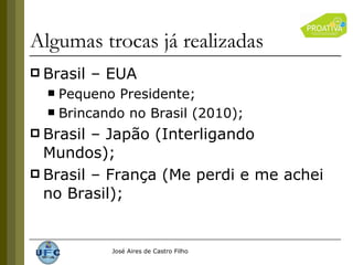 Algumas trocas já realizadas  Brasil – EUA Pequeno Presidente; Brincando no Brasil (2010); Brasil – Japão (Interligando Mundos); Brasil – França (Me perdi e me achei no Brasil); 