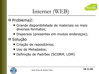 Internet (WEB) Problema2: Grande disponibilidade de materiais no mais diversos formatos; Dispersos (presentes em muitos endereços); Solução Criação de repositórios; Uso de Metadados; Definição de Padrões (SCORM, LOM) 26.11.06 