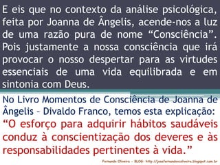 Fernando Oliveira - BLOG: http://josefernandovcoliveira.blogspot.com.br
No Livro Momentos de Consciência de Joanna de
Ângelis – Divaldo Franco, temos esta explicação:
“O esforço para adquirir hábitos saudáveis
conduz à conscientização dos deveres e às
responsabilidades pertinentes à vida.”
E eis que no contexto da análise psicológica,
feita por Joanna de Ângelis, acende-nos a luz
de uma razão pura de nome “Consciência”.
Pois justamente a nossa consciência que irá
provocar o nosso despertar para as virtudes
essenciais de uma vida equilibrada e em
sintonia com Deus.
 