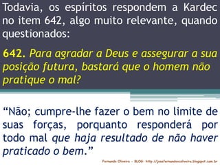 Fernando Oliveira - BLOG: http://josefernandovcoliveira.blogspot.com.br
“Não; cumpre-lhe fazer o bem no limite de
suas forças, porquanto responderá por
todo mal que haja resultado de não haver
praticado o bem.”
Todavia, os espíritos respondem a Kardec
no item 642, algo muito relevante, quando
questionados:
642. Para agradar a Deus e assegurar a sua
posição futura, bastará que o homem não
pratique o mal?
 