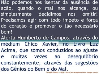 Fernando Oliveira - BLOG: http://josefernandovcoliveira.blogspot.com.br
Não podemos nos isentar da ausência de
ação, quando o mal nos alcança, ou
simplesmente decidimos nos omitir!
Precisamos agir com todo ímpeto e força
do coração e promover o tão necessário
bem!
Alerta Humberto de Campos, através do
médium Chico Xavier, no Livro Luz
Acima, que somos conduzidos ao ajuste
e muitas vezes ao desequilíbrio
constantemente, através das sugestões
dos Gênios do Bem e do Mal.
 