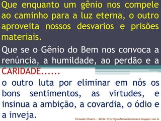 Fernando Oliveira - BLOG: http://josefernandovcoliveira.blogspot.com.br
Que enquanto um gênio nos compele
ao caminho para a luz eterna, o outro
aproveita nossos desvarios e prisões
materiais.
o outro luta por eliminar em nós os
bons sentimentos, as virtudes, e
insinua a ambição, a covardia, o ódio e
a inveja.
Que se o Gênio do Bem nos convoca a
renúncia, a humildade, ao perdão e a
CARIDADE......
 