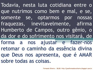 Fernando Oliveira - BLOG: http://josefernandovcoliveira.blogspot.com.br
Todavia, nesta luta cotidiana entre o
que nutrimos como bem e mal, e se,
somente se, optarmos por nossas
fraquezas, inevitavelmente, afirma
Humberto de Campos, outro gênio, o
da dor e do sofrimento nos visitará, de
forma a nos ajustar e fazer-nos
retomar o caminho da essência divina
que Deus nos apresenta, que é AMAR
sobre todas as coisas.
 