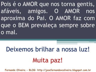 Fernando Oliveira - BLOG: http://josefernandovcoliveira.blogspot.com.br
Pois é o AMOR que nos torna gentis,
afáveis, amigos. O AMOR nos
aproxima do Pai. O AMOR faz com
que o BEM prevaleça sempre sobre
o mal.
Deixemos brilhar a nossa luz!
Muita paz!
 
