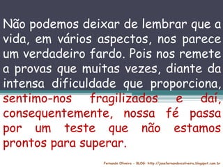 Fernando Oliveira - BLOG: http://josefernandovcoliveira.blogspot.com.br
Não podemos deixar de lembrar que a
vida, em vários aspectos, nos parece
um verdadeiro fardo. Pois nos remete
a provas que muitas vezes, diante da
intensa dificuldade que proporciona,
sentimo-nos fragilizados e daí,
consequentemente, nossa fé passa
por um teste que não estamos
prontos para superar.
 