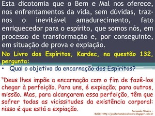 Esta dicotomia que o Bem e Mal nos oferece,
nos enfrentamentos da vida, sem dúvidas, traz-
nos o inevitável amadurecimento, fato
enriquecedor para o espírito, que somos nós, em
processo de transformação e, por conseguinte,
em situação de prova e expiação.
Fernando Oliveira –
BLOG: http://josefernandovcoliveira.blogspot.com.br
No Livro dos Espíritos, Kardec, na questão 132,
pergunta:
• Qual o objetivo da encarnação dos Espíritos?
“Deus lhes impõe a encarnação com o fim de fazê-los
chegar à perfeição. Para uns, é expiação; para outros,
missão. Mas, para alcançarem essa perfeição, têm que
sofrer todas as vicissitudes da existência corporal:
nisso é que está a expiação.
 