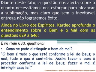 Diante deste fato, a questão nos alerta sobre o
quanto necessitamos nos esforçar para alcançar
a sublimação, mas claro que sem a inevitável
entrega não lograremos êxito.
Fernando Oliveira - BLOG: http://josefernandovcoliveira.blogspot.com.br
E no item 630, questiona:
• Como se pode distinguir o bem do mal?
“O bem é tudo o que está conforme a lei de Deus; o
mal, tudo o que é contrário. Assim fazer o bem é
proceder conforme a lei de Deus; fazer o mal é
infringir essa lei.”
Ainda no Livro dos Espíritos, Kardec aprofunda o
entendimento sobre o Bem e o Mal com as
questões 629 a 646:
 