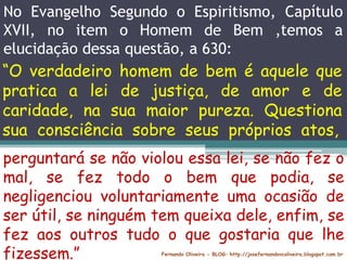 No Evangelho Segundo o Espiritismo, Capítulo
XVII, no item o Homem de Bem ,temos a
elucidação dessa questão, a 630:
Fernando Oliveira - BLOG: http://josefernandovcoliveira.blogspot.com.br
“O verdadeiro homem de bem é aquele que
pratica a lei de justiça, de amor e de
caridade, na sua maior pureza. Questiona
sua consciência sobre seus próprios atos,
perguntará se não violou essa lei, se não fez o
mal, se fez todo o bem que podia, se
negligenciou voluntariamente uma ocasião de
ser útil, se ninguém tem queixa dele, enfim, se
fez aos outros tudo o que gostaria que lhe
fizessem.”
 