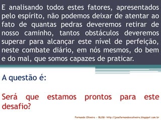 E analisando todos estes fatores, apresentados
pelo espírito, não podemos deixar de atentar ao
fato de quantas pedras deveremos retirar de
nosso caminho, tantos obstáculos deveremos
superar para alcançar este nível de perfeição,
neste combate diário, em nós mesmos, do bem
e do mal, que somos capazes de praticar.
Fernando Oliveira - BLOG: http://josefernandovcoliveira.blogspot.com.br
A questão é:
Será que estamos prontos para este
desafio?
 
