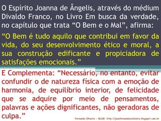 O Espírito Joanna de Ângelis, através do médium
Divaldo Franco, no Livro Em busca da verdade,
no capítulo que trata “O Bem e o Mal”, afirma:
Fernando Oliveira - BLOG: http://josefernandovcoliveira.blogspot.com.br
E Complementa: “Necessário, no entanto, evitar
confundir o de natureza física com a emoção de
harmonia, de equilíbrio interior, de felicidade
que se adquire por meio de pensamentos,
palavras e ações dignificantes, não geradoras de
culpa.”
“O Bem é tudo aquilo que contribui em favor da
vida, do seu desenvolvimento ético e moral, a
sua construção edificante e propiciadora de
satisfações emocionais.”
 