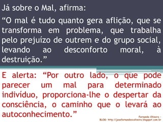Já sobre o Mal, afirma:
Fernando Oliveira –
BLOG: http://josefernandovcoliveira.blogspot.com.br
E alerta: “Por outro lado, o que pode
parecer um mal para determinado
indivíduo, proporciona-lhe o despertar da
consciência, o caminho que o levará ao
autoconhecimento.”
“O mal é tudo quanto gera aflição, que se
transforma em problema, que trabalha
pelo prejuízo de outrem e do grupo social,
levando ao desconforto moral, à
destruição.”
 