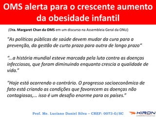 OMS alerta para o crescente aumento
da obesidade infantil
"As políticas públicas de saúde devem mudar da cura para a
prevenção, da gestão de curto prazo para outra de longo prazo“
“...a história mundial esteve marcada pela luta contra as doenças
infecciosas, que foram diminuindo enquanto crescia a qualidade de
vida.”
"Hoje está ocorrendo o contrário. O progresso socioeconômico de
fato está criando as condições que favorecem as doenças não
contagiosas,... isso é um desafio enorme para os países.”
Prof. Me. Luciano Daniel Silva – CREF: 0073-G/SC
(Dra. Margaret Chan da OMS em um discurso na Assembleia Geral da ONU)
 