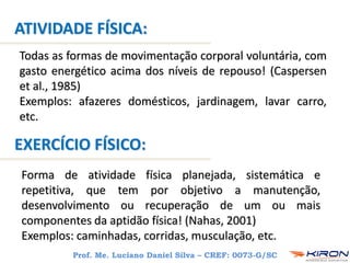Todas as formas de movimentação corporal voluntária, com
gasto energético acima dos níveis de repouso! (Caspersen
et al., 1985)
Exemplos: afazeres domésticos, jardinagem, lavar carro,
etc.
Forma de atividade física planejada, sistemática e
repetitiva, que tem por objetivo a manutenção,
desenvolvimento ou recuperação de um ou mais
componentes da aptidão física! (Nahas, 2001)
Exemplos: caminhadas, corridas, musculação, etc.
ATIVIDADE FÍSICA:
EXERCÍCIO FÍSICO:
Prof. Me. Luciano Daniel Silva – CREF: 0073-G/SC
 