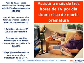Assistir a mais de três
horas de TV por dia
dobra risco de morte
prematura
Prof. Me. Luciano Daniel Silva – CREF: 0073-G/SC
*Estudo da Associação
Americana de Cardiologia com
mais de 13 mil pessoas durante
oito anos.
• No início da pesquisa, eles
foram questionários sobre a
média de tempo vendo TV.
• Durante os oito anos, 97
participantes morreram.
• No grupo que assistiu a
televisão por mais de três
horas por dia a mortalidade foi
de 1,35%.
• No grupo que via menos de
uma hora por dia, a
mortalidade foi de 0,57%.
 