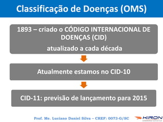 Prof. Me. Luciano Daniel Silva – CREF: 0073-G/SC
Classificação de Doenças (OMS)
1893 – criado o CÓDIGO INTERNACIONAL DE
DOENÇAS (CID)
atualizado a cada década
Atualmente estamos no CID-10
CID-11: previsão de lançamento para 2015
 