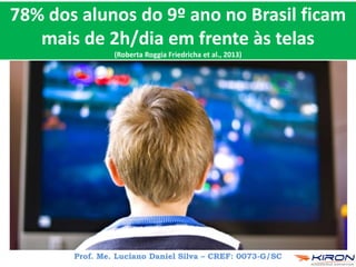 78% dos alunos do 9º ano no Brasil ficam
mais de 2h/dia em frente às telas
(Roberta Roggia Friedricha et al., 2013)
Prof. Me. Luciano Daniel Silva – CREF: 0073-G/SC
 