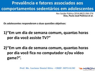 Prevalência e fatores associados aos
comportamentos sedentários em adolescentes
Rev Saúde Pública 2014;48(2):266-274
Dias, Paula Jaud Pedroso et al.
Os adolescentes responderam a duas questões objetivas:
1)“Em um dia de semana comum, quantas horas
por dia você assiste TV?”
2)“Em um dia de semana comum, quantas horas
por dia você fica no computador e/ou vídeo
game?”.
Prof. Me. Luciano Daniel Silva – CREF: 0073-G/SC
 