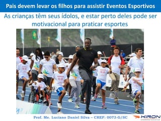 Pais devem levar os filhos para assistir Eventos Esportivos
Prof. Me. Luciano Daniel Silva – CREF: 0073-G/SC
As crianças têm seus ídolos, e estar perto deles pode ser
motivacional para praticar esportes
 